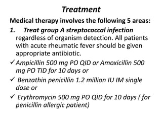 Treatment
Medical therapy involves the following 5 areas:
1. Treat group A streptococcal infection
regardless of organism detection. All patients
with acute rheumatic fever should be given
appropriate antibiotic.
Ampicillin 500 mg PO QID or Amoxicillin 500
mg PO TID for 10 days or
 Benzathin penicillin 1.2 million IU IM single
dose or
 Erythromycin 500 mg PO QID for 10 days ( for
penicillin allergic patient)
 