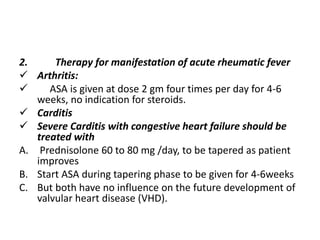 2. Therapy for manifestation of acute rheumatic fever
 Arthritis:
 ASA is given at dose 2 gm four times per day for 4-6
weeks, no indication for steroids.
 Carditis
 Severe Carditis with congestive heart failure should be
treated with
A. Prednisolone 60 to 80 mg /day, to be tapered as patient
improves
B. Start ASA during tapering phase to be given for 4-6weeks
C. But both have no influence on the future development of
valvular heart disease (VHD).
 