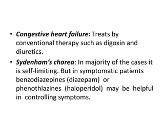 • Congestive heart failure: Treats by
conventional therapy such as digoxin and
diuretics.
• Sydenham’s chorea: In majority of the cases it
is self-limiting. But in symptomatic patients
benzodiazepines (diazepam) or
phenothiazines (haloperidol) may be helpful
in controlling symptoms.
 