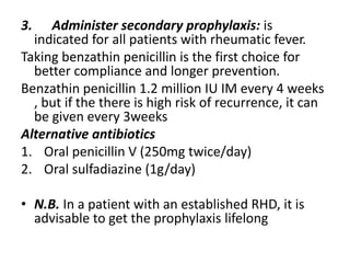 3. Administer secondary prophylaxis: is
indicated for all patients with rheumatic fever.
Taking benzathin penicillin is the first choice for
better compliance and longer prevention.
Benzathin penicillin 1.2 million IU IM every 4 weeks
, but if the there is high risk of recurrence, it can
be given every 3weeks
Alternative antibiotics
1. Oral penicillin V (250mg twice/day)
2. Oral sulfadiazine (1g/day)
• N.B. In a patient with an established RHD, it is
advisable to get the prophylaxis lifelong
 