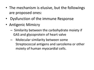 • The mechanism is elusive, but the followings
are proposed ones:
• Dysfunction of the immune Response
• Antigenic Mimicry
– Similarity between the carbohydrate moiety if
GAS and glycoprotein of heart valve
– Molecular similarity between some
Streptococcal antigens and sarcolema or other
moiety of human myocardial cells.
 