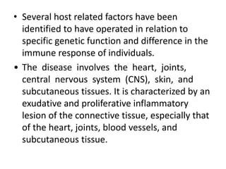 • Several host related factors have been
identified to have operated in relation to
specific genetic function and difference in the
immune response of individuals.
• The disease involves the heart, joints,
central nervous system (CNS), skin, and
subcutaneous tissues. It is characterized by an
exudative and proliferative inflammatory
lesion of the connective tissue, especially that
of the heart, joints, blood vessels, and
subcutaneous tissue.
 