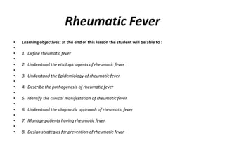 Rheumatic Fever
• Learning objectives: at the end of this lesson the student will be able to :
•
• 1. Define rheumatic fever
•
• 2. Understand the etiologic agents of rheumatic fever
•
• 3. Understand the Epidemiology of rheumatic fever
•
• 4. Describe the pathogenesis of rheumatic fever
•
• 5. Identify the clinical manifestation of rheumatic fever
•
• 6. Understand the diagnostic approach of rheumatic fever
•
• 7. Manage patients having rheumatic fever
•
• 8. Design strategies for prevention of rheumatic fever
 