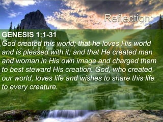 GENESIS 1:1-31
God created this world; that he loves His world
and is pleased with it; and that He created man
and woman in His own image and charged them
to best steward His creation. God, who created
our world, loves life and wishes to share this life
to every creature.
 