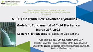 Page 1
Lec1: Introduction to Hydraulics Applications Associate Prof. Sameh Kantoush
WEUEF12: Hydraulics/ Advanced Hydraulics
Associate Prof. Dr. Sameh Kantoush
Disaster Prevention Research Institute DPRI, Kyoto University
Email of the course instructor: sameh.kantoush@stl.pauwes.dz,
kantoush@yahoo.com
Module 1: Fundamental of Fluid Mechanics
March 20th, 2022
Lecture 1: Introduction to Hydraulics Applications
 