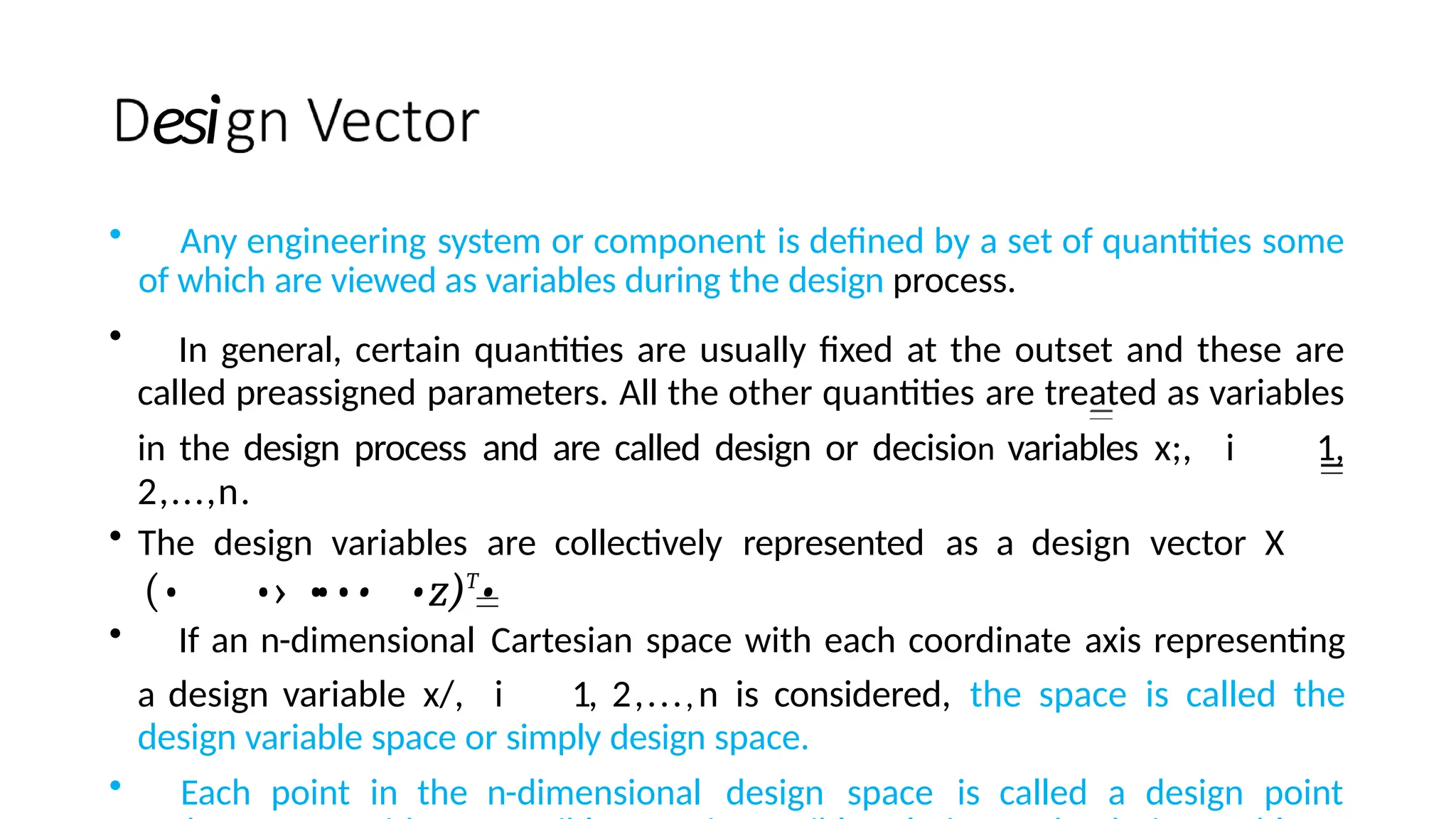 esi
• Any engineering system or component is defined by a set of quantities some
of which are viewed as variables during the design process.
• In general, certain quantities are usually fixed at the outset and these are
called preassigned parameters. All the other quantities are treated as variables
in the design process and are called design or decision variables x;, i 1,
2,...,n.
• The design variables are collectively represented as a design vector X
(• •› •
••• •z)T
•
• If an n-dimensional Cartesian space with each coordinate axis representing
a design variable x/, i 1, 2,...,n is considered, the space is called the
design variable space or simply design space.
• Each point in the n-dimensional design space is called a design point
 