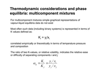 Thermodynamic considerations and phase
Thermodynamic considerations and phase
equilibria: multicomponent mixtures
equilibria: multicomponent mixtures
For multicomponent mixtures simple graphical representations of
vapour-liquid equilibria data do not exist
Most often such data (including binary systems) is represented in terms of
K values defined as:
correlated empirically or theoretically in terms of temperature pressure
and composition
The ratio of two K-values, or relative volatility, indicates the relative ease
or difficulty of separating components i and j
Ki = yi/xi
j
j
i
i
j
i
ij
x
y
x
y
K
K
/
/



 