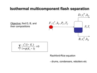 Isothermal multicomponent flash separation
Isothermal multicomponent flash separation
D
D
i h
y
D ,
,
F
F
F
F
i T
P
h
z
F ,
,
,
,
1
1,T
P
Objective: find D, B, and
their compositions
B
B
i h
x
B ,
,
 



i i
i
F
i
K
K
z
0
)
1
(
1
)
1
(

Rachford-Rice equation
- drums, condensers, reboilers etc
 