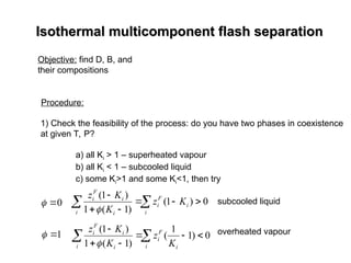 Isothermal multicomponent flash separation
Isothermal multicomponent flash separation
Objective: find D, B, and
their compositions
Procedure:
1) Check the feasibility of the process: do you have two phases in coexistence
at given T, P?
a) all Ki > 1 – superheated vapour
b) all Ki < 1 – subcooled liquid
c) some Ki>1 and some Ki<1, then try
0

 0
)
1
(
)
1
(
1
)
1
(







 i
i
F
i
i i
i
F
i
K
z
K
K
z

subcooled liquid
overheated vapour
1

 0
)
1
1
(
)
1
(
1
)
1
(







 i i
F
i
i i
i
F
i
K
z
K
K
z

 