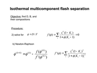 Isothermal multicomponent flash separation
Isothermal multicomponent flash separation
Objective: find D, B, and
their compositions
Procedure:
 




i i
i
F
i
K
K
z
f 0
)
1
(
1
)
1
(
)
(


2) solve for F
D /


b) Newton-Raphson
)
(
'
)
(
)
(
)
(
)
(
)
1
(
k
k
k
k
f
f



 


 
 



i i
i
F
i
K
K
z
f 2
2
)
1
(
1
)
1
(
)
(
'


 