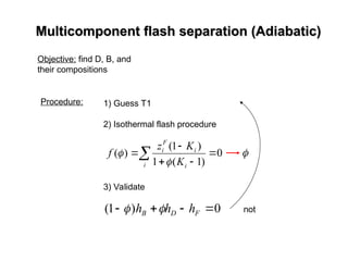 Multicomponent flash separation (Adiabatic)
Multicomponent flash separation (Adiabatic)
Objective: find D, B, and
their compositions
Procedure: 1) Guess T1
2) Isothermal flash procedure
3) Validate
0
)
1
( 


 F
D
B h
h
h 
 not
 




i i
i
F
i
K
K
z
f 0
)
1
(
1
)
1
(
)
(

 
 