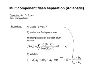 Multicomponent flash separation (Adiabatic)
Multicomponent flash separation (Adiabatic)
Objective: find D, B, and
their compositions
Procedure: 1) Guess
2) Isothermal flash procedure
find temperature of the flash drum
so that:
3) Validate
0
)
1
( 


 F
D
B h
h
h 

not
 




i i
i
F
i
i
K
K
z
K
f 0
)
1
(
1
)
1
(
)
(

F
D /


B
D
B
F
h
h
h
h




1
T
 