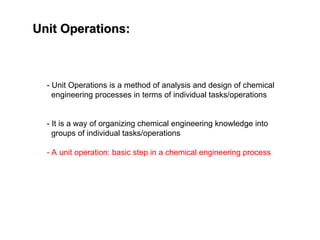 Unit Operations:
Unit Operations:
- Unit Operations is a method of analysis and design of chemical
engineering processes in terms of individual tasks/operations
- It is a way of organizing chemical engineering knowledge into
groups of individual tasks/operations
- A unit operation: basic step in a chemical engineering process
 
