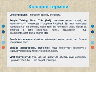 Likes/Followers – показник розміру спільноти.
People Talking About This (TAT) фактичне число людей, які
«займаються» і взаємодіє з сторінки Facebook. Ці люди насправді
повертаються на сторінку після того, як поставили лайк. Показник
включає в себе коментарі, лайки, поширення і т.д.
(comments, post liking, shares etc)
Reach (охоплення) кількість унікальних користувачів, які бачили
конкретний пост.
Engage (завербовані, включені): якщо користувач комунікує з
іншими учасниками групи, то він включений
Viral (вірусність): будь-що, що шириться соціальними мережами
Приклад: YouTube + Ice bucket challenge.
Ключові терміни
 