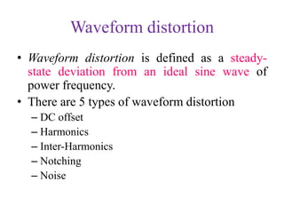 Waveform distortion
• Waveform distortion is defined as a steady-
state deviation from an ideal sine wave of
power frequency.
• There are 5 types of waveform distortion
– DC offset
– Harmonics
– Inter-Harmonics
– Notching
– Noise
 