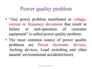 Power quality problem
• “Any power problem manifested in voltage,
current or frequency deviations that result in
failure or mal-operation of customer
equipment” is called power quality problem.
• The most common source of power quality
problems are Power electronic devices,
Arching devices, Load switching and other
natural/ environmental accidents(trees).
Dr.S.Rajalingam/EEE/STU
 
