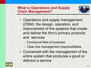 1-11
What is Operations and Supply
Chain Management?
• Operations and supply management
(OSM): the design, operation, and
improvement of the systems that create
and deliver the firm’s primary products
and services
– Functional field of business
– Clear line management responsibilities
• Concerned with the management of the
entire system that produces a good or
delivers a service
LO 1
 