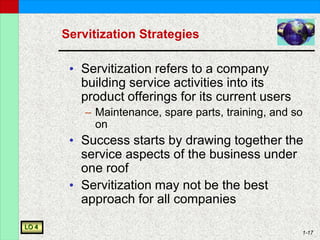 1-17
Servitization Strategies
• Servitization refers to a company
building service activities into its
product offerings for its current users
– Maintenance, spare parts, training, and so
on
• Success starts by drawing together the
service aspects of the business under
one roof
• Servitization may not be the best
approach for all companies
LO 4
 