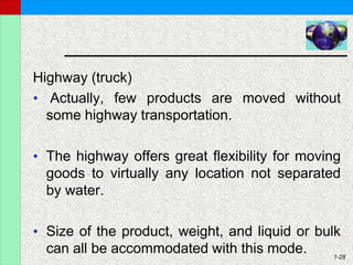 1-28
Highway (truck)
• Actually, few products are moved without
some highway transportation.
• The highway offers great flexibility for moving
goods to virtually any location not separated
by water.
• Size of the product, weight, and liquid or bulk
can all be accommodated with this mode.
 