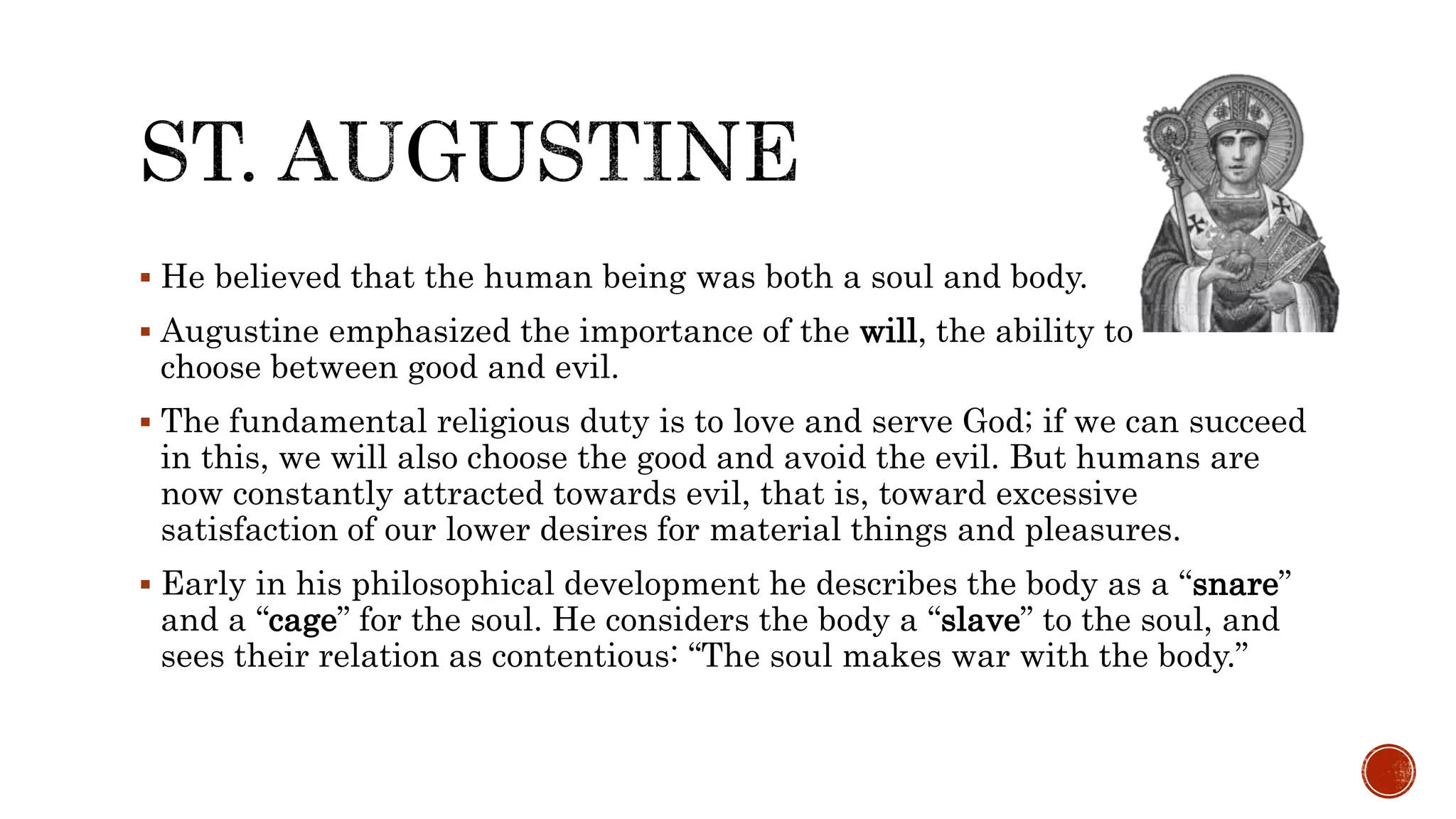  He believed that the human being was both a soul and body.
 Augustine emphasized the importance of the will, the ability to
choose between good and evil.
 The fundamental religious duty is to love and serve God; if we can succeed
in this, we will also choose the good and avoid the evil. But humans are
now constantly attracted towards evil, that is, toward excessive
satisfaction of our lower desires for material things and pleasures.
 Early in his philosophical development he describes the body as a “snare”
and a “cage” for the soul. He considers the body a “slave” to the soul, and
sees their relation as contentious: “The soul makes war with the body.”
 