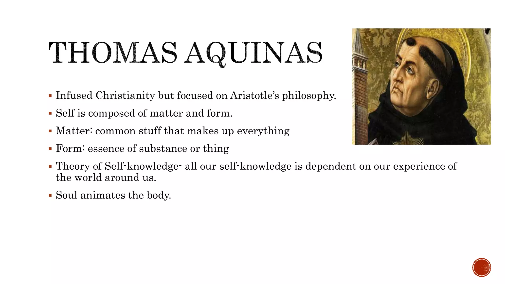  Infused Christianity but focused on Aristotle’s philosophy.
 Self is composed of matter and form.
 Matter: common stuff that makes up everything
 Form: essence of substance or thing
 Theory of Self-knowledge- all our self-knowledge is dependent on our experience of
the world around us.
 Soul animates the body.
 