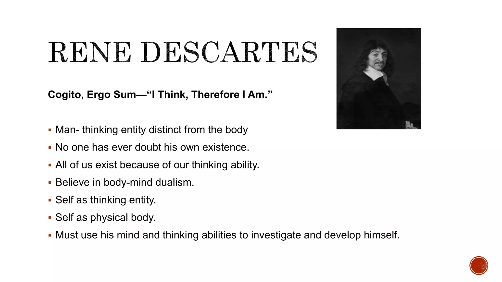 Cogito, Ergo Sum—“I Think, Therefore I Am.”
 Man- thinking entity distinct from the body
 No one has ever doubt his own existence.
 All of us exist because of our thinking ability.
 Believe in body-mind dualism.
 Self as thinking entity.
 Self as physical body.
 Must use his mind and thinking abilities to investigate and develop himself.
 
