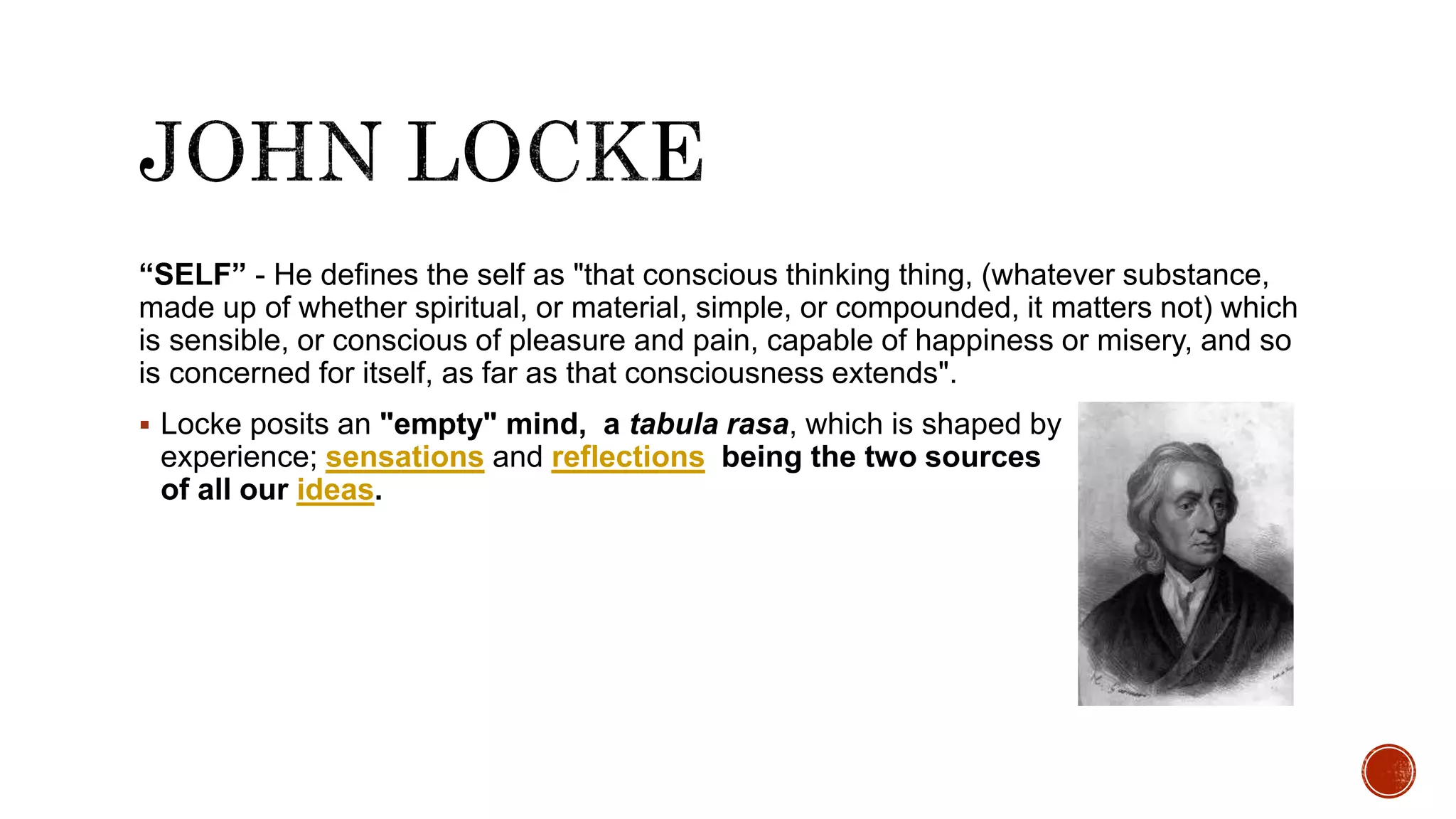 “SELF” - He defines the self as "that conscious thinking thing, (whatever substance,
made up of whether spiritual, or material, simple, or compounded, it matters not) which
is sensible, or conscious of pleasure and pain, capable of happiness or misery, and so
is concerned for itself, as far as that consciousness extends".
 Locke posits an "empty" mind, a tabula rasa, which is shaped by
experience; sensations and reflections being the two sources
of all our ideas.
 