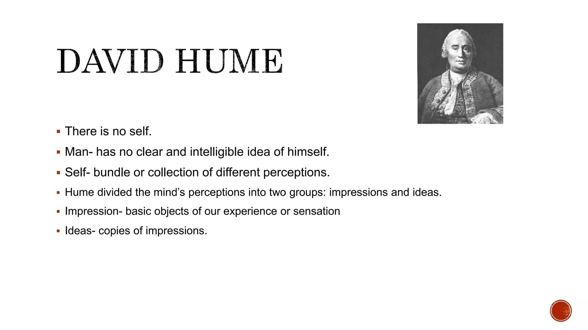  There is no self.
 Man- has no clear and intelligible idea of himself.
 Self- bundle or collection of different perceptions.
 Hume divided the mind’s perceptions into two groups: impressions and ideas.
 Impression- basic objects of our experience or sensation
 Ideas- copies of impressions.
 