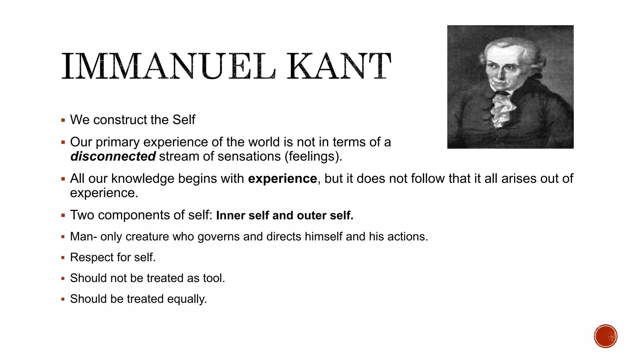  We construct the Self
 Our primary experience of the world is not in terms of a
disconnected stream of sensations (feelings).
 All our knowledge begins with experience, but it does not follow that it all arises out of
experience.
 Two components of self: Inner self and outer self.
 Man- only creature who governs and directs himself and his actions.
 Respect for self.
 Should not be treated as tool.
 Should be treated equally.
 