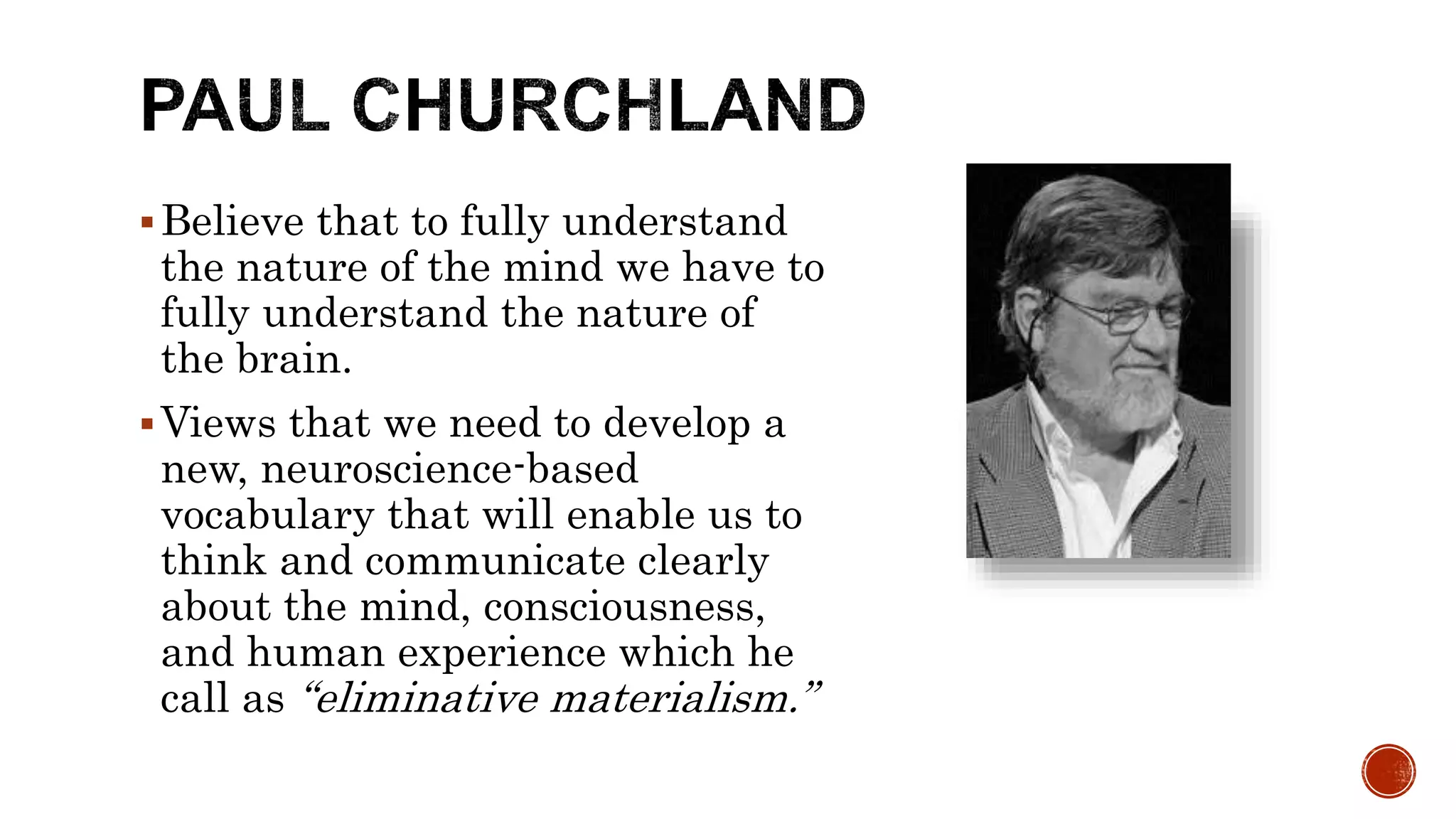 Believe that to fully understand
the nature of the mind we have to
fully understand the nature of
the brain.
Views that we need to develop a
new, neuroscience-based
vocabulary that will enable us to
think and communicate clearly
about the mind, consciousness,
and human experience which he
call as “eliminative materialism.”
 