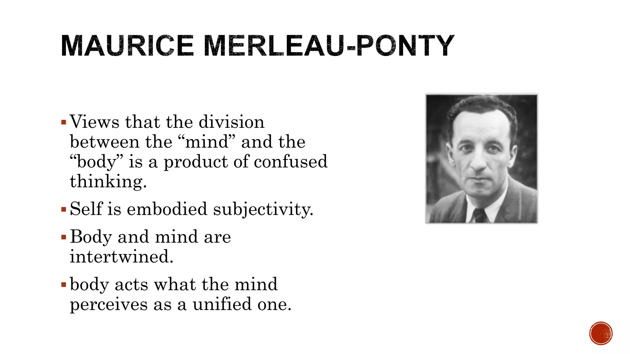 Views that the division
between the “mind” and the
“body” is a product of confused
thinking.
Self is embodied subjectivity.
Body and mind are
intertwined.
body acts what the mind
perceives as a unified one.
 