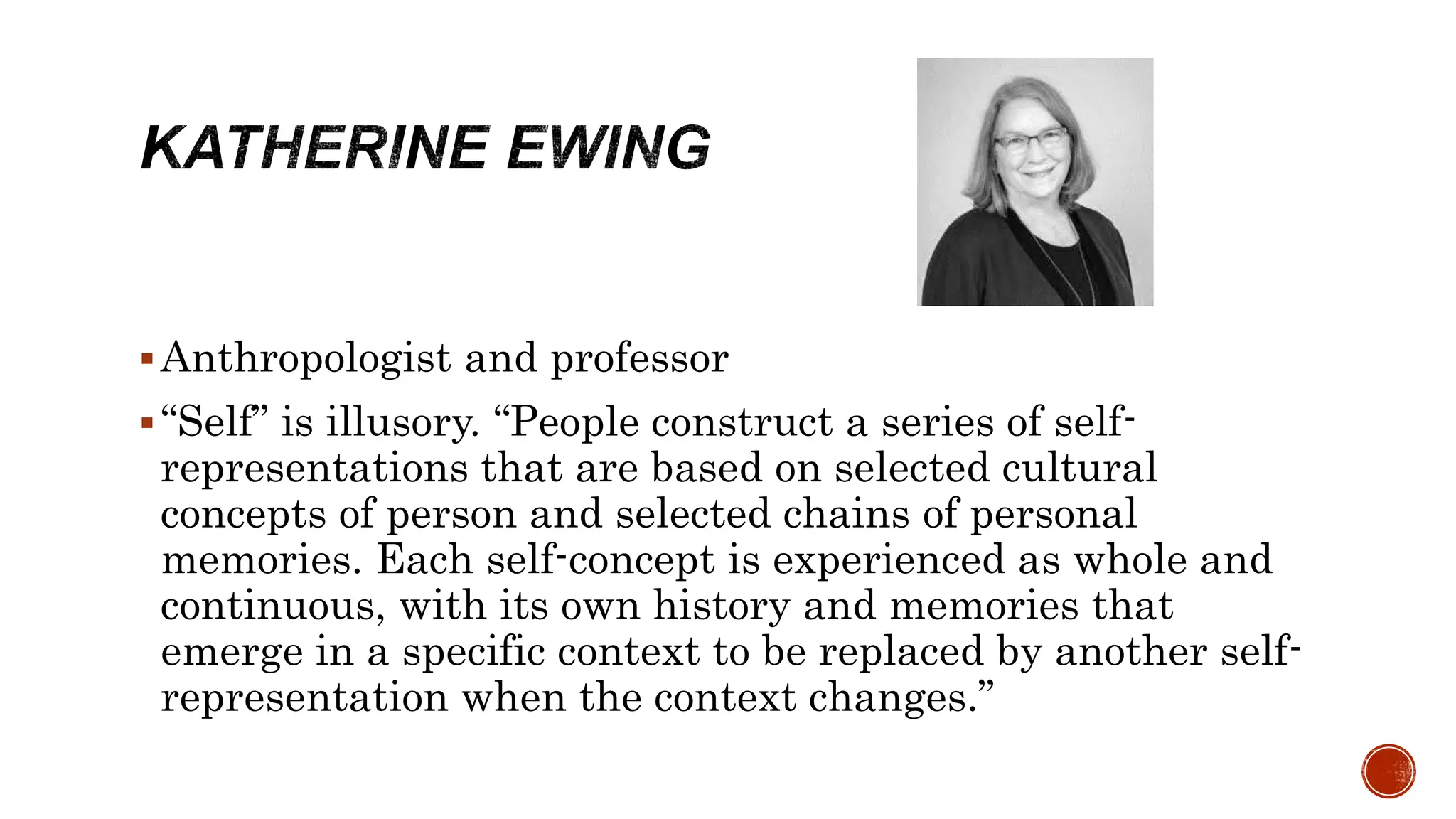 Anthropologist and professor
“Self” is illusory. “People construct a series of self-
representations that are based on selected cultural
concepts of person and selected chains of personal
memories. Each self-concept is experienced as whole and
continuous, with its own history and memories that
emerge in a specific context to be replaced by another self-
representation when the context changes.”
 