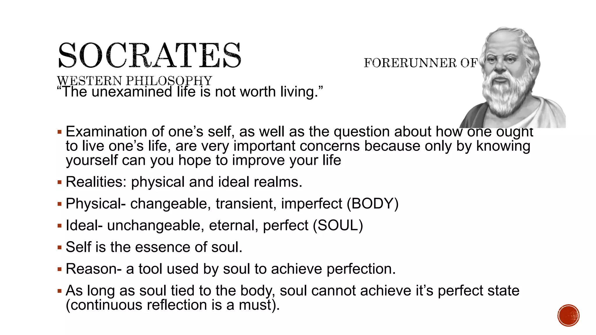 “The unexamined life is not worth living.”
 Examination of one’s self, as well as the question about how one ought
to live one’s life, are very important concerns because only by knowing
yourself can you hope to improve your life
 Realities: physical and ideal realms.
 Physical- changeable, transient, imperfect (BODY)
 Ideal- unchangeable, eternal, perfect (SOUL)
 Self is the essence of soul.
 Reason- a tool used by soul to achieve perfection.
 As long as soul tied to the body, soul cannot achieve it’s perfect state
(continuous reflection is a must).
 