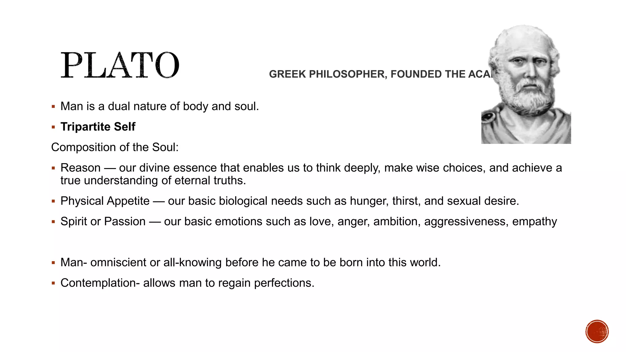 GREEK PHILOSOPHER, FOUNDED THE ACADEMY
 Man is a dual nature of body and soul.
 Tripartite Self
Composition of the Soul:
 Reason — our divine essence that enables us to think deeply, make wise choices, and achieve a
true understanding of eternal truths.
 Physical Appetite — our basic biological needs such as hunger, thirst, and sexual desire.
 Spirit or Passion — our basic emotions such as love, anger, ambition, aggressiveness, empathy
 Man- omniscient or all-knowing before he came to be born into this world.
 Contemplation- allows man to regain perfections.
 
