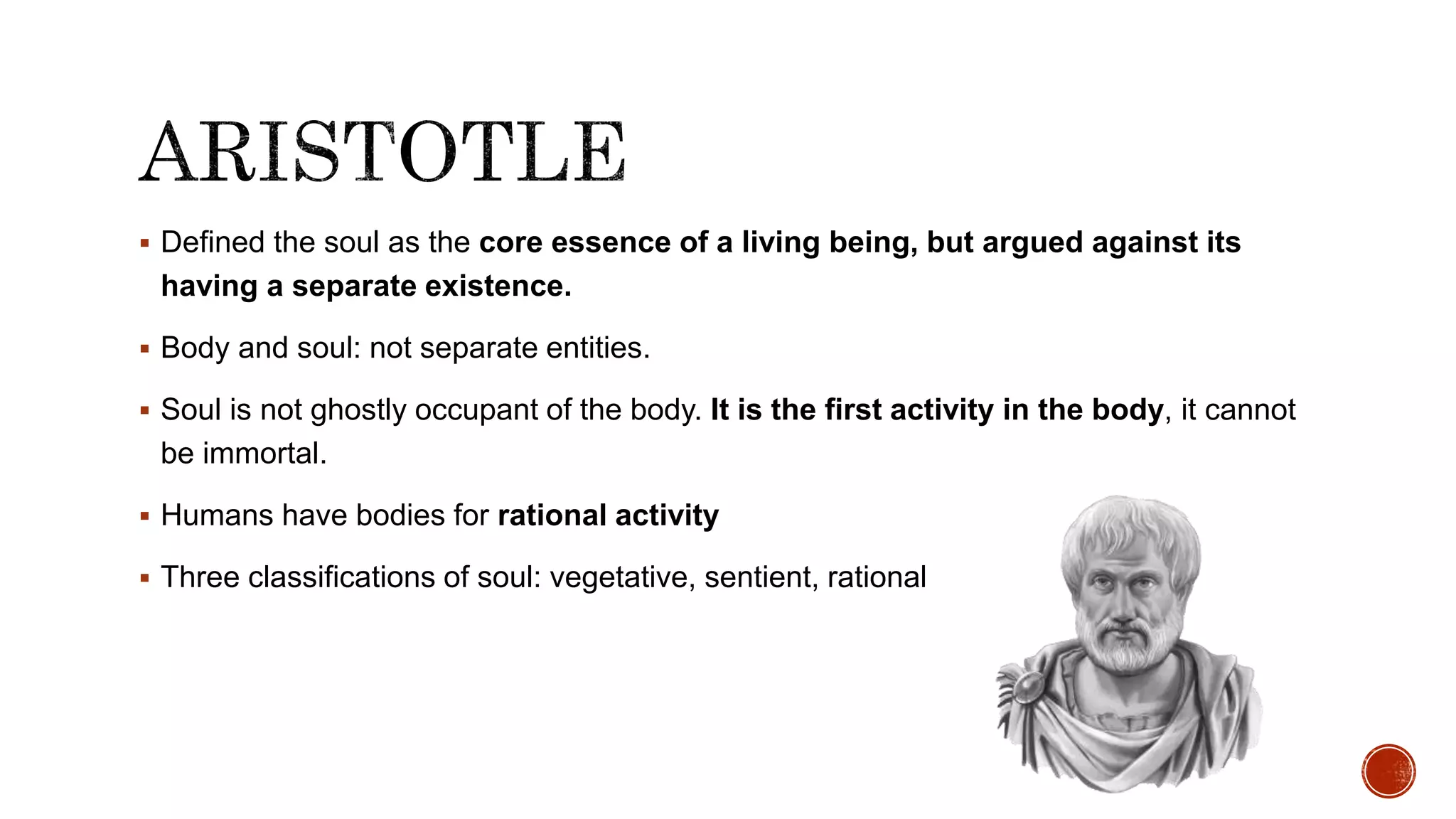  Defined the soul as the core essence of a living being, but argued against its
having a separate existence.
 Body and soul: not separate entities.
 Soul is not ghostly occupant of the body. It is the first activity in the body, it cannot
be immortal.
 Humans have bodies for rational activity
 Three classifications of soul: vegetative, sentient, rational
 