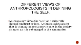 Anthropology views the “self” as a culturally
shaped construct or idea. Anthropologists assert
that it is an autonomous participant in the society
as much as it is submerged in the community.
 