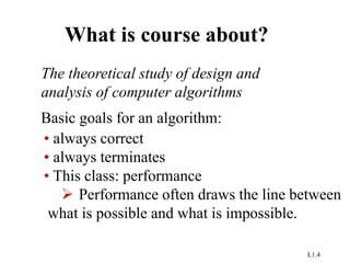 L1.4
What is course about?
The theoretical study of design and
analysis of computer algorithms
Basic goals for an algorithm:
• always correct
• always terminates
• This class: performance
 Performance often draws the line between
what is possible and what is impossible.
 