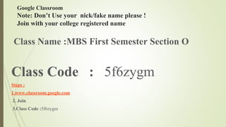 Google Classroom
Note: Don’t Use your nick/fake name please !
Join with your college registered name
Class Name :MBS First Semester Section O
Class Code : 5f6zygm
Steps :
1.www.classroom.google.com
2. Join
3.Class Code :5f6zygm
 