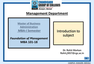 Dr. Rohit Markan
Rohit.j1857@cgc.ac.in
Management Department
CAMPUS: JHANJERI, MOHALI
Master of Business
Administration
MBA-I Semester
Foundation of Management
MBA 101-18
Introduction to
subject
 