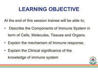LEARNING OBJECTIVE
At the end of this session trainee will be able to;
• Describe the Components of Immune System in
term of Cells, Molecules, Tissues and Organs.
• Explain the mechanism of Immune response.
• Explain the Clinical significance of the
knowledge of immune system
 