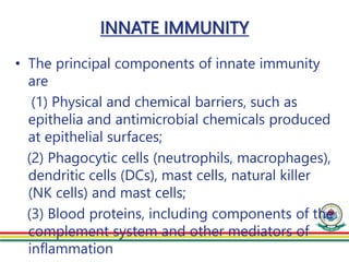 INNATE IMMUNITY
• The principal components of innate immunity
are
(1) Physical and chemical barriers, such as
epithelia and antimicrobial chemicals produced
at epithelial surfaces;
(2) Phagocytic cells (neutrophils, macrophages),
dendritic cells (DCs), mast cells, natural killer
(NK cells) and mast cells;
(3) Blood proteins, including components of the
complement system and other mediators of
inflammation
 