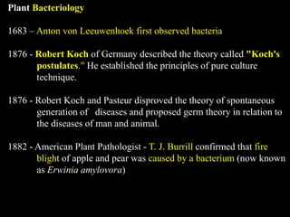 Plant Bacteriology
1683 – Anton von Leeuwenhoek first observed bacteria
1876 - Robert Koch of Germany described the theory called "Koch's
postulates." He established the principles of pure culture
technique.
1876 - Robert Koch and Pasteur disproved the theory of spontaneous
generation of diseases and proposed germ theory in relation to
the diseases of man and animal.
1882 - American Plant Pathologist - T. J. Burrill confirmed that fire
blight of apple and pear was caused by a bacterium (now known
as Erwinia amylovora)
 