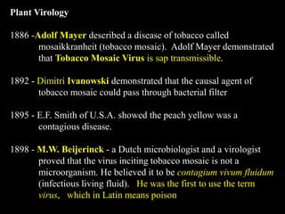 Plant Virology
1886 -Adolf Mayer described a disease of tobacco called
mosaikkranheit (tobacco mosaic). Adolf Mayer demonstrated
that Tobacco Mosaic Virus is sap transmissible.
1892 - Dimitri Ivanowski demonstrated that the causal agent of
tobacco mosaic could pass through bacterial filter
1895 - E.F. Smith of U.S.A. showed the peach yellow was a
contagious disease.
1898 - M.W. Beijerinck - a Dutch microbiologist and a virologist
proved that the virus inciting tobacco mosaic is not a
microorganism. He believed it to be contagium vivum fluidum
(infectious living fluid). He was the first to use the term
virus, which in Latin means poison
 