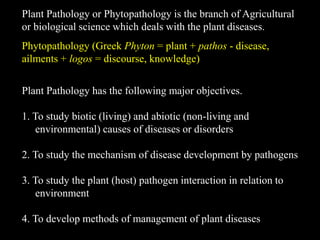 Plant Pathology or Phytopathology is the branch of Agricultural
or biological science which deals with the plant diseases.
Phytopathology (Greek Phyton = plant + pathos - disease,
ailments + logos = discourse, knowledge)
Plant Pathology has the following major objectives.
1. To study biotic (living) and abiotic (non-living and
environmental) causes of diseases or disorders
2. To study the mechanism of disease development by pathogens
3. To study the plant (host) pathogen interaction in relation to
environment
4. To develop methods of management of plant diseases
 