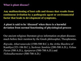 What is plant disease?
Any malfunctioning of host cells and tissues that results from
continuous irritation by a pathogenic agent or environmental
factor that leads to development of symptoms.
A plant is said to be ‘diseased’ when there is a harmful
deviation from normal functioning of physiological process
Our ancient religious literature gives information on plant diseases
much before their mention by the Greek philosopher, Theophrastus.
Rigveda, Atharvanaveda (1500-500 B.C.), the Artha Shashtra of
Kautilya (321-186 B.C.), Sushrute Samhita (200-500 A.D.), Vishnu
Puran (500 A.D.), Agnipuran (500-700 A.D.) and
Vishnudharmottar (500-700 A.D.)
 