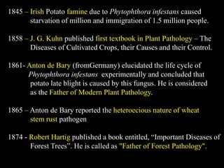 1845 – Irish Potato famine due to Phytophthora infestans caused
starvation of million and immigration of 1.5 million people.
1858 – J. G. Kuhn published first textbook in Plant Pathology – The
Diseases of Cultivated Crops, their Causes and their Control.
1861- Anton de Bary (fromGermany) elucidated the life cycle of
Phytophthora infestans experimentally and concluded that
potato late blight is caused by this fungus. He is considered
as the Father of Modern Plant Pathology.
1865 – Anton de Bary reported the heteroecious nature of wheat
stem rust pathogen
1874 - Robert Hartig published a book entitled, “Important Diseases of
Forest Trees”. He is called as "Father of Forest Pathology".
 