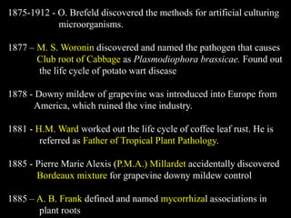 1875-1912 - O. Brefeld discovered the methods for artificial culturing
microorganisms.
1877 – M. S. Woronin discovered and named the pathogen that causes
Club root of Cabbage as Plasmodiophora brassicae. Found out
the life cycle of potato wart disease
1878 - Downy mildew of grapevine was introduced into Europe from
America, which ruined the vine industry.
1881 - H.M. Ward worked out the life cycle of coffee leaf rust. He is
referred as Father of Tropical Plant Pathology.
1885 - Pierre Marie Alexis (P.M.A.) Millardet accidentally discovered
Bordeaux mixture for grapevine downy mildew control
1885 – A. B. Frank defined and named mycorrhizal associations in
plant roots
 