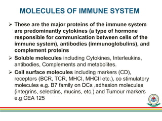 MOLECULES OF IMMUNE SYSTEM
 These are the major proteins of the immune system
are predominantly cytokines (a type of hormone
responsible for communication between cells of the
immune system), antibodies (immunoglobulins), and
complement proteins
 Soluble molecules including Cytokines, Interleukins,
antibodies, Complements and metabolites.
 Cell surface molecules including markers (CD),
receptors (BCR, TCR, MHCI, MHCII etc.), co stimulatory
molecules e.g. B7 family on DCs ,adhesion molecules
(integrins, selectins, mucins, etc.) and Tumour markers
e.g CEA 125
 