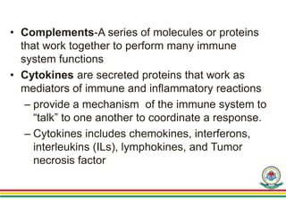• Complements-A series of molecules or proteins
that work together to perform many immune
system functions
• Cytokines are secreted proteins that work as
mediators of immune and inflammatory reactions
– provide a mechanism of the immune system to
“talk” to one another to coordinate a response.
– Cytokines includes chemokines, interferons,
interleukins (ILs), lymphokines, and Tumor
necrosis factor
 