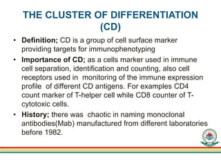 THE CLUSTER OF DIFFERENTIATION
(CD)
• Definition; CD is a group of cell surface marker
providing targets for immunophenotyping
• Importance of CD; as a cells marker used in immune
cell separation, identification and counting, also cell
receptors used in monitoring of the immune expression
profile of different CD antigens. For examples CD4
count marker of T-helper cell while CD8 counter of T-
cytotoxic cells.
• History; there was chaotic in naming monoclonal
antibodies(Mab) manufactured from different laboratories
before 1982.
 